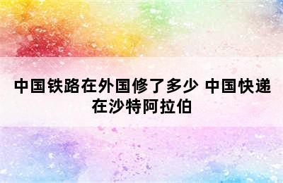 中国铁路在外国修了多少 中国快递在沙特阿拉伯